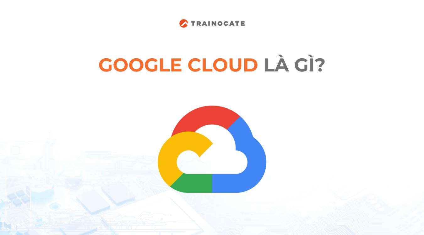 Google Cloud là gì? Tìm hiểu về Google Cloud từ A-Z