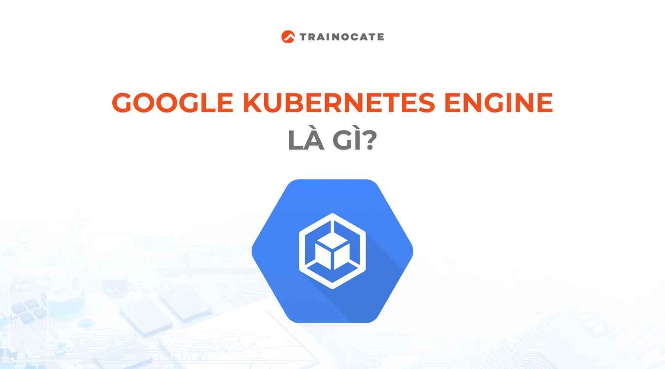 Google Kubernetes Engine là gì? Những điều bạn cần biết về GKE